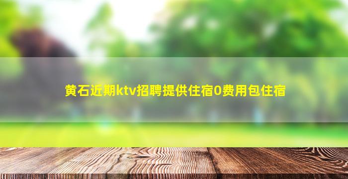 黄石近期ktv招聘提供住宿0费用包住宿